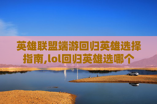 英雄联盟端游回归英雄选择指南,lol回归英雄选哪个