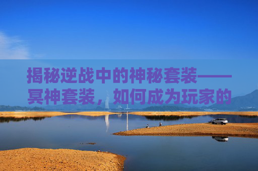 揭秘逆战中的神秘套装——冥神套装，如何成为玩家的终极追求？,逆战冥神套装有什么用