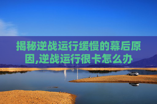 揭秘逆战运行缓慢的幕后原因,逆战运行很卡怎么办