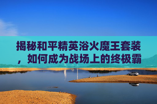揭秘和平精英浴火魔王套装，如何成为战场上的终极霸主？,和平精英浴火魔王套装多少钱