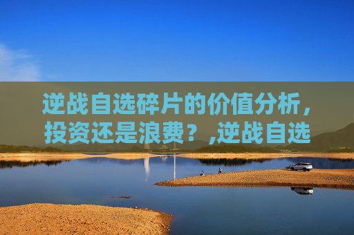 逆战自选碎片的价值分析，投资还是浪费？,逆战自选碎片最建议买的三个品牌