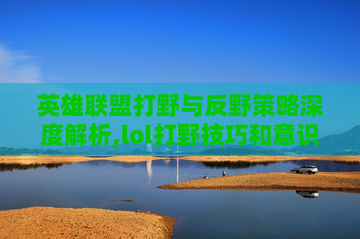 英雄联盟打野与反野策略深度解析,lol打野技巧和意识