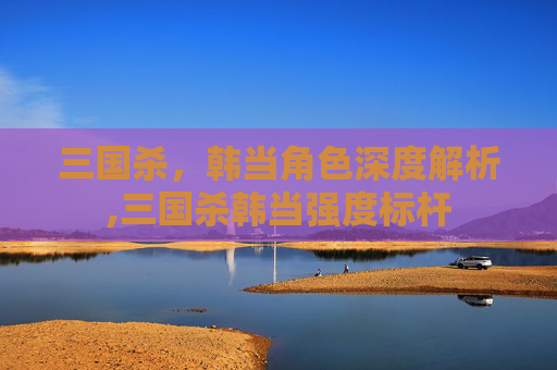 三国杀，韩当角色深度解析,三国杀韩当强度标杆