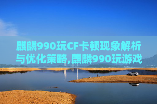 麒麟990玩CF卡顿现象解析与优化策略,麒麟990玩游戏卡