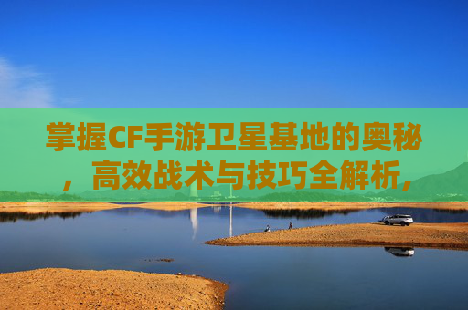 掌握CF手游卫星基地的奥秘，高效战术与技巧全解析,cf手游卫星基地怎么使用的