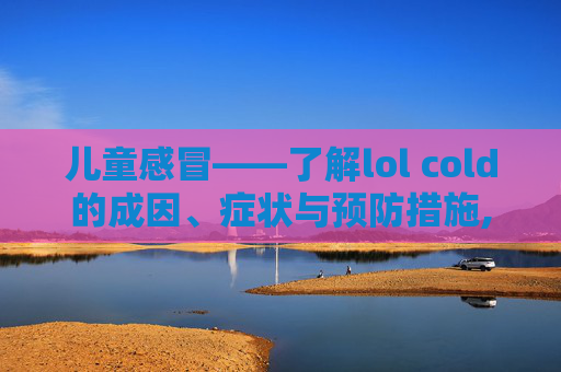 儿童感冒——了解lol cold的成因、症状与预防措施,儿童感冒联合用药