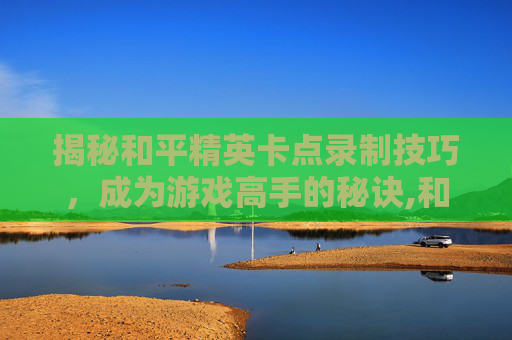 揭秘和平精英卡点录制技巧，成为游戏高手的秘诀,和平精英录制精彩时刻在哪里