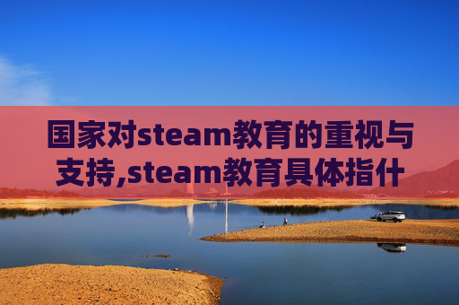 国家对steam教育的重视与支持,steam教育具体指什么