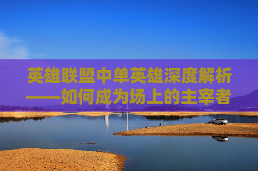 英雄联盟中单英雄深度解析——如何成为场上的主宰者,lol中单教学-第1张图片-游戏守望资讯网