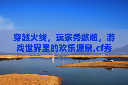 穿越火线，玩家秀憨憨，游戏世界里的欢乐源泉,cf秀bi