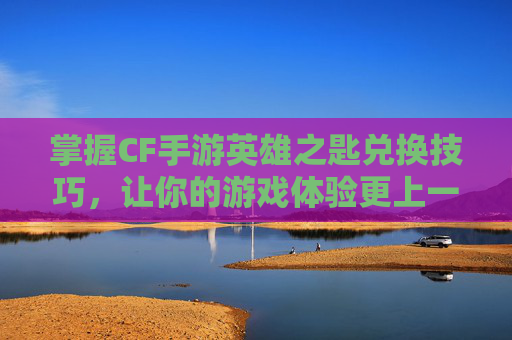 掌握CF手游英雄之匙兑换技巧，让你的游戏体验更上一层楼,cf手游英雄钥匙兑换活动