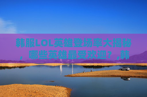 韩服LOL英雄登场率大揭秘，哪些英雄最受欢迎？,韩服lol英雄登场率排行