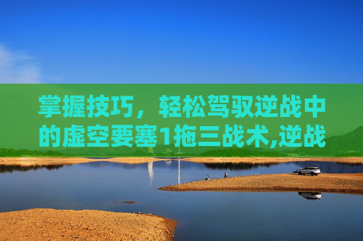 掌握技巧，轻松驾驭逆战中的虚空要塞1拖三战术,逆战虚空禁地怎么升级攻击力