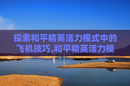 探索和平精英活力模式中的飞机技巧,和平精英活力模式飞机怎么开