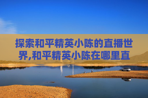 探索和平精英小陈的直播世界,和平精英小陈在哪里直播的