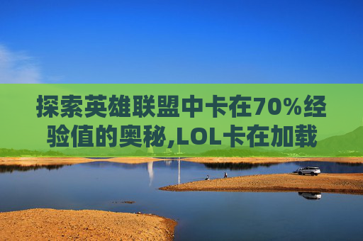 探索英雄联盟中卡在70%经验值的奥秘,LOL卡在加载界面还提示离开泉水