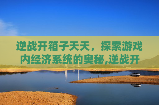 逆战开箱子天天，探索游戏内经济系统的奥秘,逆战开箱子天天开吗