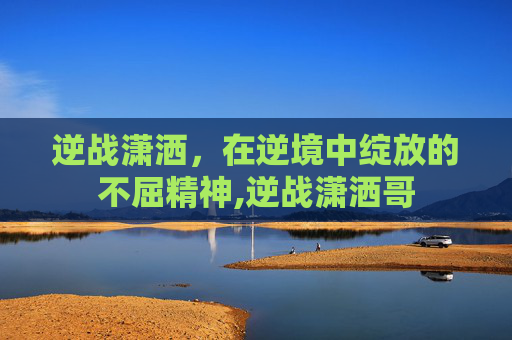 逆战潇洒，在逆境中绽放的不屈精神,逆战潇洒哥