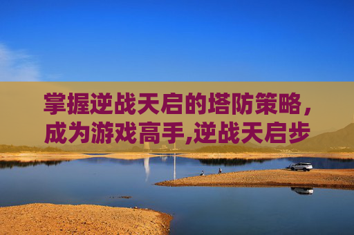 掌握逆战天启的塔防策略，成为游戏高手,逆战天启步枪塔防增伤