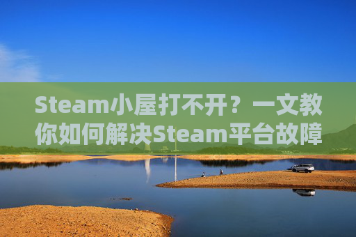 Steam小屋打不开？一文教你如何解决Steam平台故障问题,steam打不开商店
