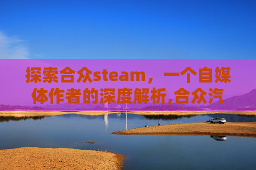 探索合众steam，一个自媒体作者的深度解析,合众汽车是哪个旗下的