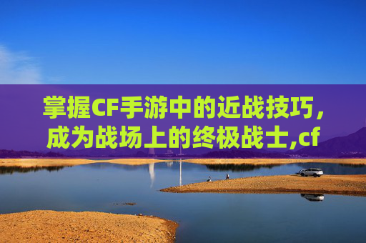 掌握CF手游中的近战技巧，成为战场上的终极战士,cf手游近战招式大全