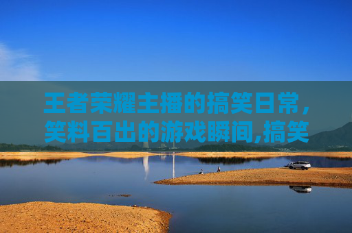 王者荣耀主播的搞笑日常，笑料百出的游戏瞬间,搞笑王者荣耀主播有哪些