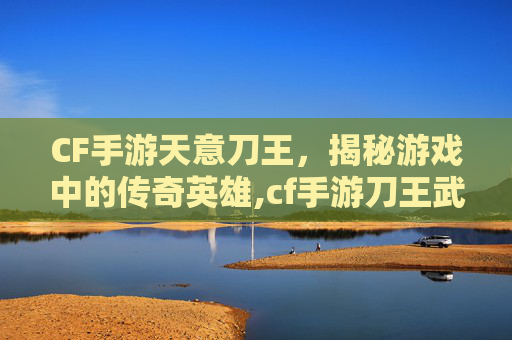 CF手游天意刀王，揭秘游戏中的传奇英雄,cf手游刀王武器成就