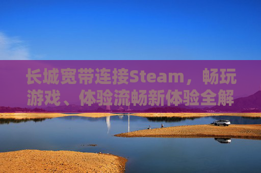 长城宽带连接Steam，畅玩游戏、体验流畅新体验全解析,长城宽带连接阿里云服务器