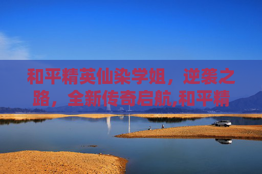 和平精英仙染学姐，逆袭之路，全新传奇启航,和平精英仙气的名字