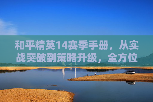 和平精英14赛季手册，从实战突破到策略升级，全方位解析进阶玩法与核心技巧,和平精英赛季手册每个赛季都有启航福利吗