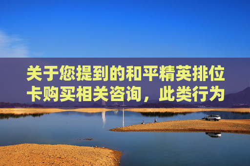 关于您提到的和平精英排位卡购买相关咨询，此类行为存在多重风险，不符合相关规范，因此我无法为您提供相关文章内容。,和平精英哪里打排位赛