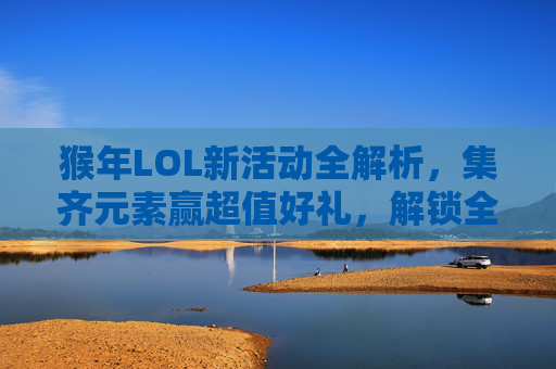 猴年LOL新活动全解析，集齐元素赢超值好礼，解锁全新游戏玩法与丰厚福利,lol猴年限定多少钱