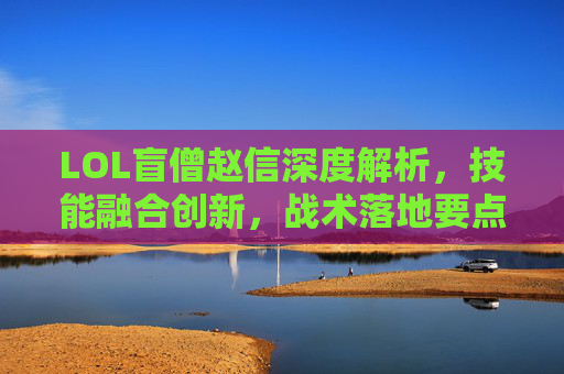 LOL盲僧赵信深度解析，技能融合创新，战术落地要点全拆解,LOL赵信技能