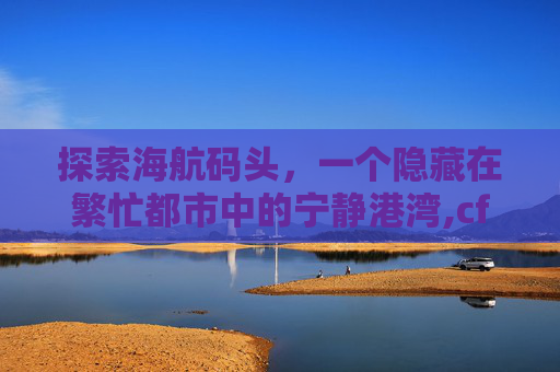 探索海航码头，一个隐藏在繁忙都市中的宁静港湾,cf皇后码头
