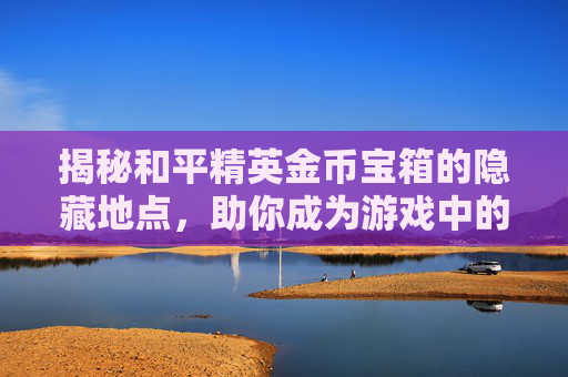 揭秘和平精英金币宝箱的隐藏地点，助你成为游戏中的金币富翁,和平精英金币宝箱在哪抽取