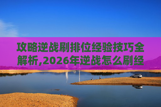 攻略逆战刷排位经验技巧全解析,2026年逆战怎么刷经验快
