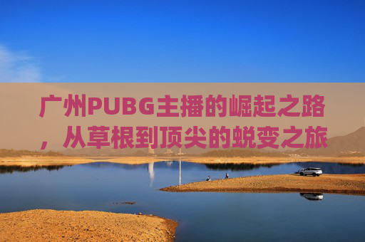 广州PUBG主播的崛起之路，从草根到顶尖的蜕变之旅,pubg主播排名前十