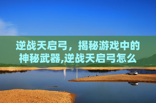 逆战天启弓，揭秘游戏中的神秘武器,逆战天启弓怎么变