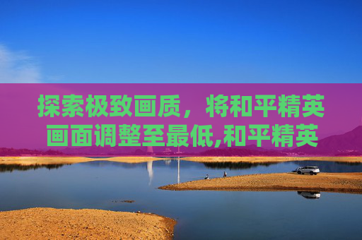探索极致画质，将和平精英画面调整至最低,和平精英画质开高了却很模糊