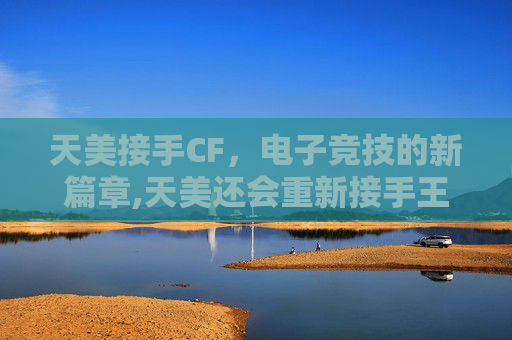 天美接手CF，电子竞技的新篇章,天美还会重新接手王者荣耀吗
