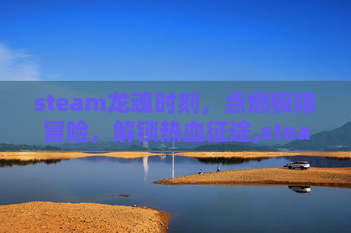 steam龙魂时刻，点燃极限冒险，解锁热血征途,steam灵魂