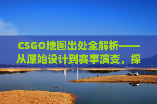 CSGO地图出处全解析——从原始设计到赛事演变，探寻每一张地图背后的故事与价值,csgo地图原型