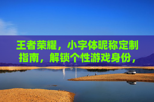王者荣耀，小字体昵称定制指南，解锁个性游戏身份，让每次战局皆显独特风采,王者荣耀小字体昵称怎么改