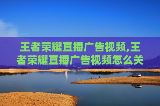 王者荣耀直播广告视频,王者荣耀直播广告视频怎么关闭
