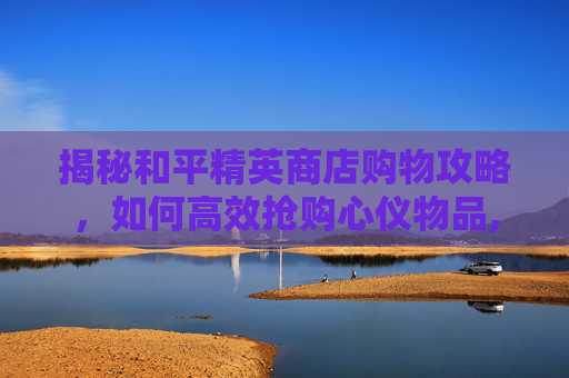 揭秘和平精英商店购物攻略，如何高效抢购心仪物品,和平精英新商城购买