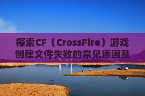探索CF（CrossFire）游戏创建文件失败的常见原因及解决方案,cf创建文件失败怎么回事