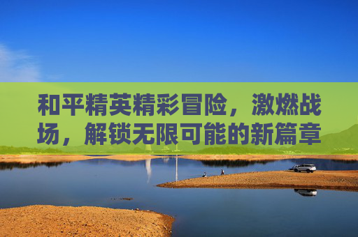 和平精英精彩冒险，激燃战场，解锁无限可能的新篇章,和平精英冒险列车下载免费版