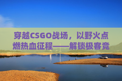 穿越CSGO战场，以野火点燃热血征程——解锁极客竞技的无限可能,csgo最火文案短句