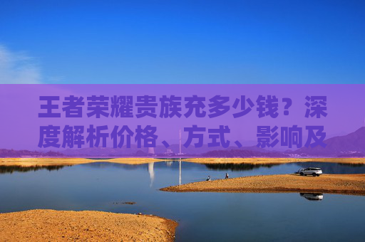 王者荣耀贵族充多少钱？深度解析价格、方式、影响及性价比,王者荣耀贵族充钱标准